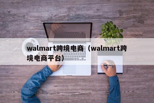 walmart跨境电商（walmart跨境电商平台）
