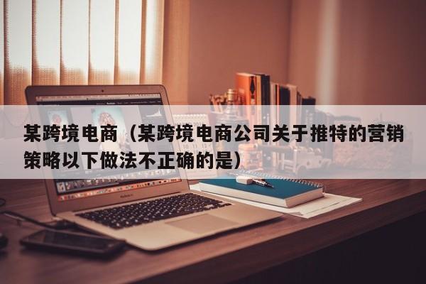 某跨境电商（某跨境电商公司关于推特的营销策略以下做法不正确的是）