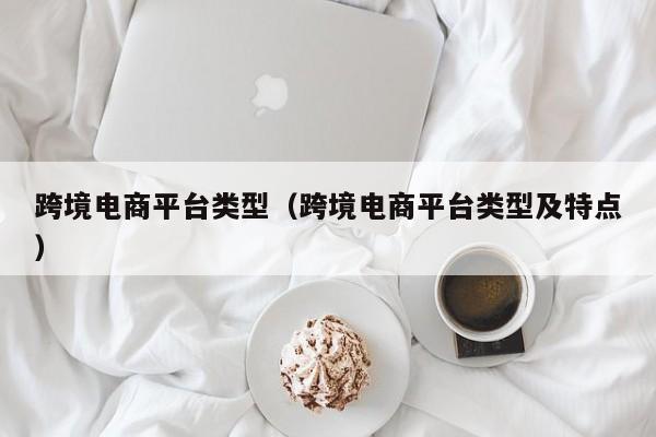 跨境电商平台类型（跨境电商平台类型及特点）