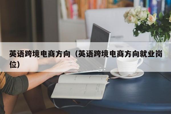 英语跨境电商方向（英语跨境电商方向就业岗位）