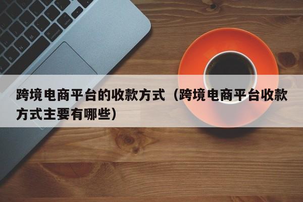 跨境电商平台的收款方式（跨境电商平台收款方式主要有哪些）