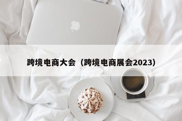 跨境电商大会（跨境电商展会2023）