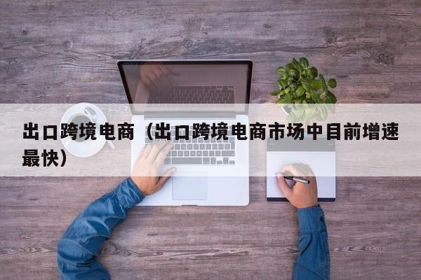 出口跨境电商（出口跨境电商市场中目前增速最快）