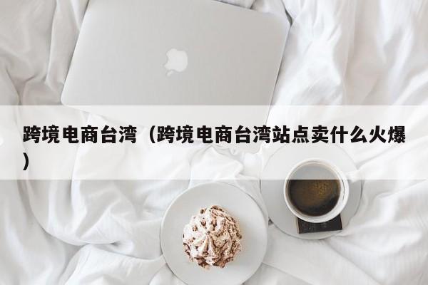跨境电商台湾（跨境电商台湾站点卖什么火爆）