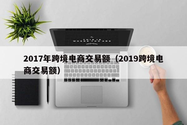 2017年跨境电商交易额（2019跨境电商交易额）
