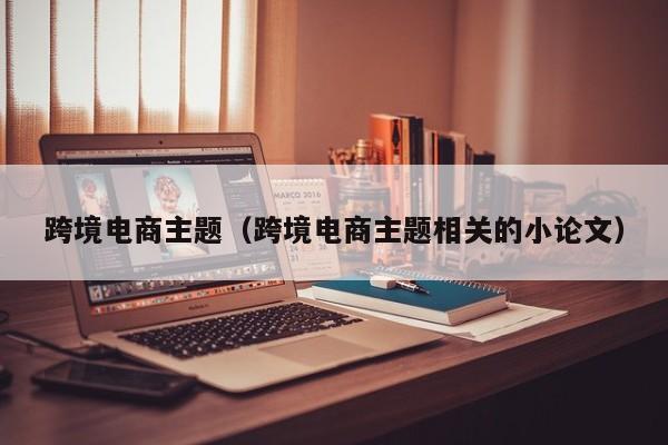 跨境电商主题（跨境电商主题相关的小论文）