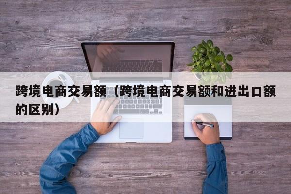 跨境电商交易额（跨境电商交易额和进出口额的区别）