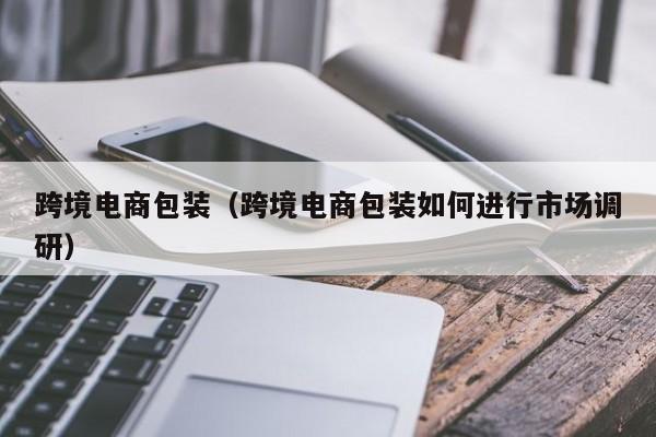 跨境电商包装（跨境电商包装如何进行市场调研）