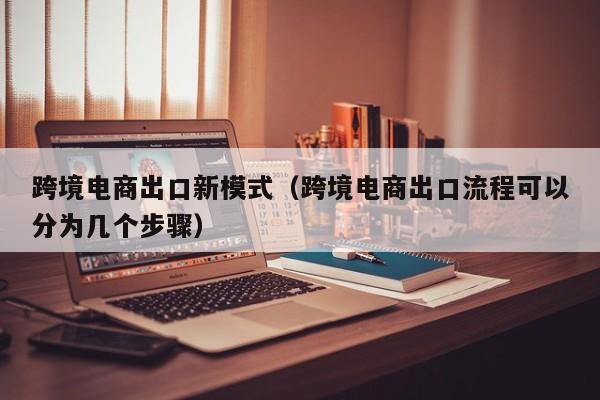 跨境电商出口新模式（跨境电商出口流程可以分为几个步骤）