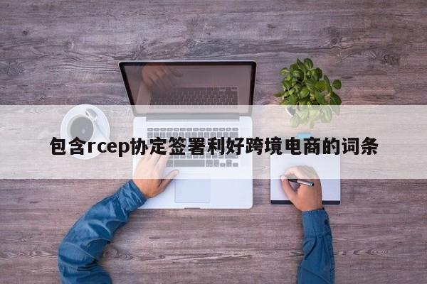 包含rcep协定签署利好跨境电商的词条