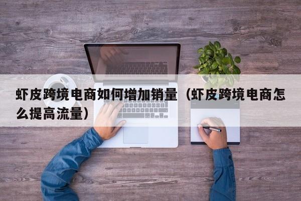虾皮跨境电商如何增加销量（虾皮跨境电商怎么提高流量）