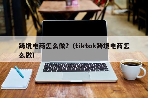 跨境电商怎么做?（tiktok跨境电商怎么做）