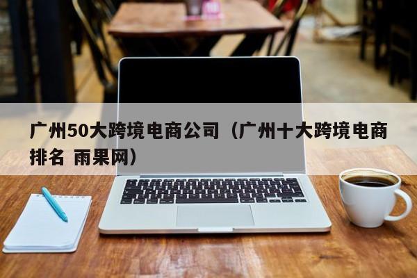 广州50大跨境电商公司（广州十大跨境电商排名 雨果网）