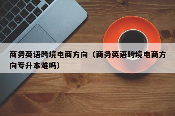 商务英语跨境电商方向（商务英语跨境电商方向专升本难吗）