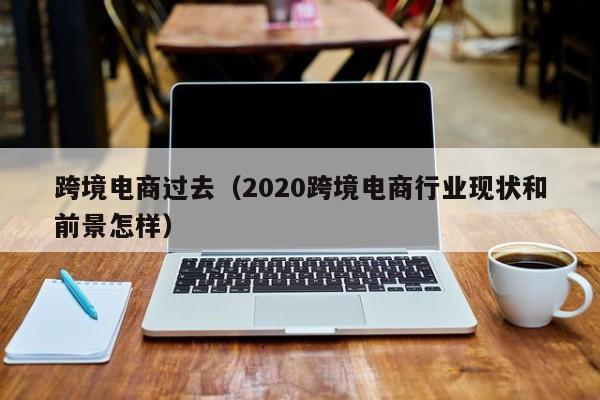 跨境电商过去（2020跨境电商行业现状和前景怎样）