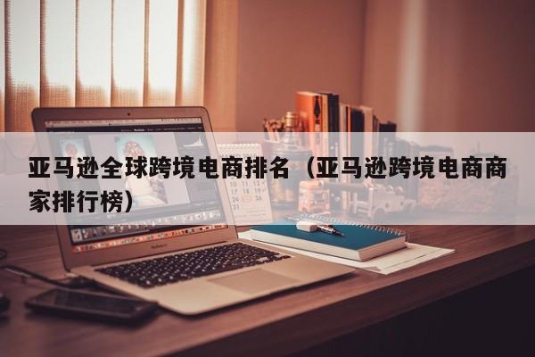 亚马逊全球跨境电商排名（亚马逊跨境电商商家排行榜）