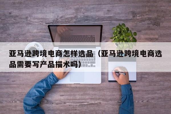 亚马逊跨境电商怎样选品（亚马逊跨境电商选品需要写产品描术吗）