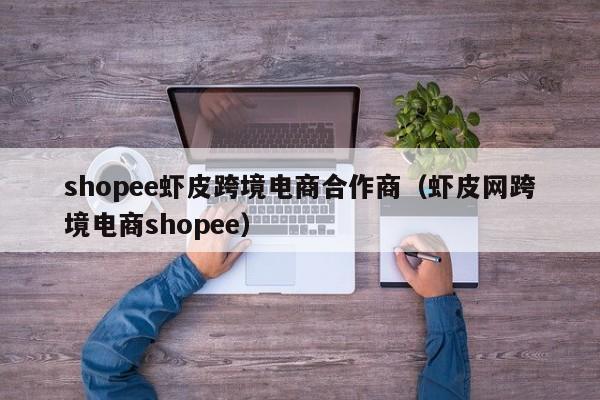 shopee虾皮跨境电商合作商（虾皮网跨境电商shopee）