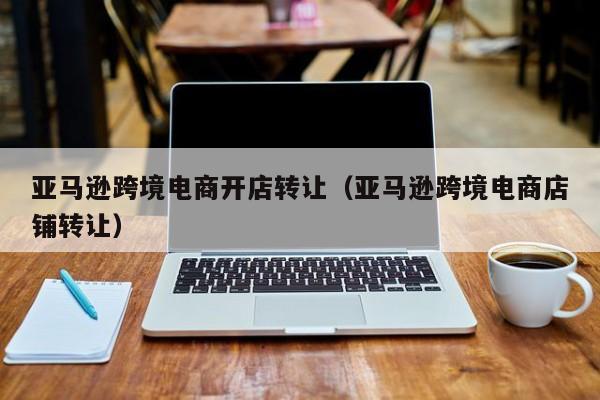 亚马逊跨境电商开店转让（亚马逊跨境电商店铺转让）