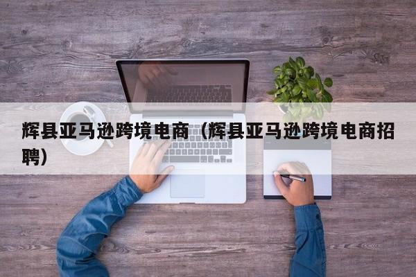 辉县亚马逊跨境电商（辉县亚马逊跨境电商招聘）