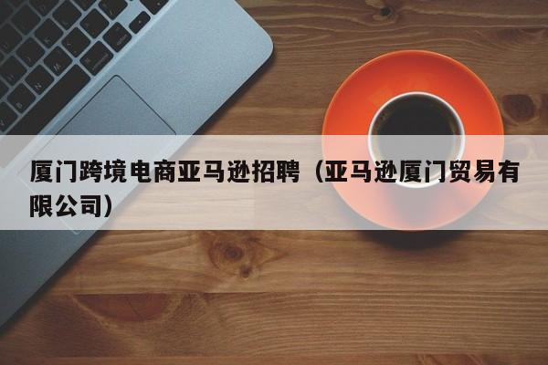 厦门跨境电商亚马逊招聘（亚马逊厦门贸易有限公司）