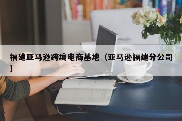 福建亚马逊跨境电商基地（亚马逊福建分公司）