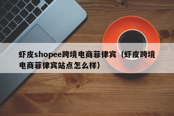 虾皮shopee跨境电商菲律宾（虾皮跨境电商菲律宾站点怎么样）