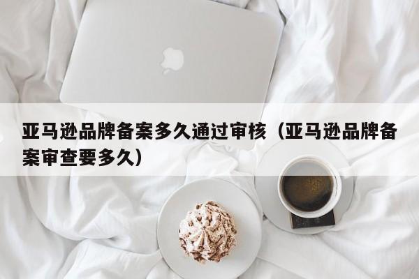 亚马逊品牌备案多久通过审核（亚马逊品牌备案审查要多久）