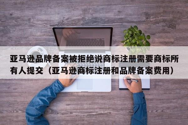 亚马逊品牌备案被拒绝说商标注册需要商标所有人提交（亚马逊商标注册和品牌备案费用）