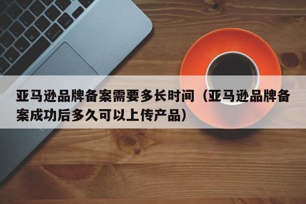 亚马逊品牌备案需要多长时间（亚马逊品牌备案成功后多久可以上传产品）