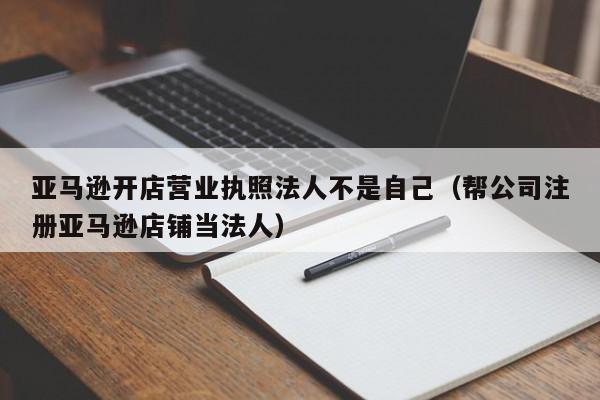 亚马逊开店营业执照法人不是自己（帮公司注册亚马逊店铺当法人）