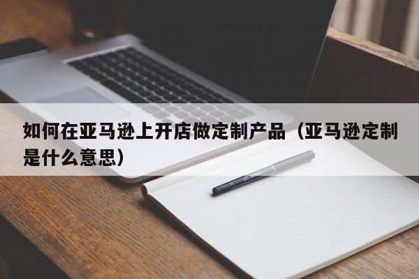 如何在亚马逊上开店做定制产品（亚马逊定制是什么意思）