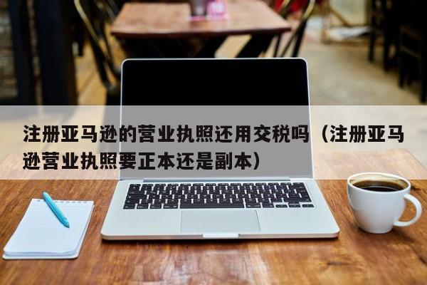 注册亚马逊的营业执照还用交税吗（注册亚马逊营业执照要正本还是副本）