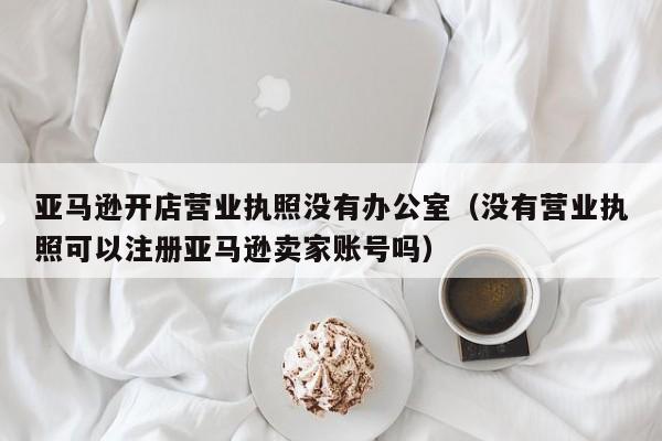 亚马逊开店营业执照没有办公室（没有营业执照可以注册亚马逊卖家账号吗）