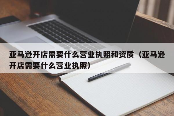 亚马逊开店需要什么营业执照和资质（亚马逊开店需要什么营业执照）