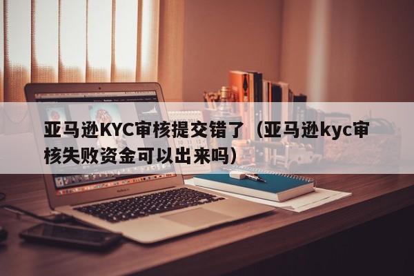 亚马逊KYC审核提交错了（亚马逊kyc审核失败资金可以出来吗）