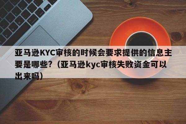 亚马逊KYC审核的时候会要求提供的信息主要是哪些?（亚马逊kyc审核失败资金可以出来吗）