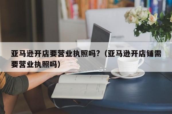 亚马逊开店要营业执照吗?（亚马逊开店铺需要营业执照吗）