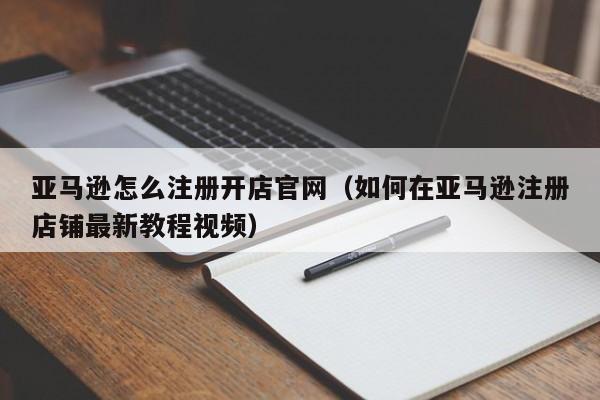 亚马逊怎么注册开店官网（如何在亚马逊注册店铺最新教程视频）