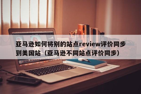 亚马逊如何将别的站点review评价同步到美国站（亚马逊不同站点评价同步）