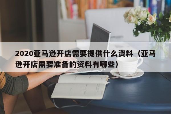 2020亚马逊开店需要提供什么资料（亚马逊开店需要准备的资料有哪些）