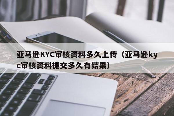 亚马逊KYC审核资料多久上传（亚马逊kyc审核资料提交多久有结果）