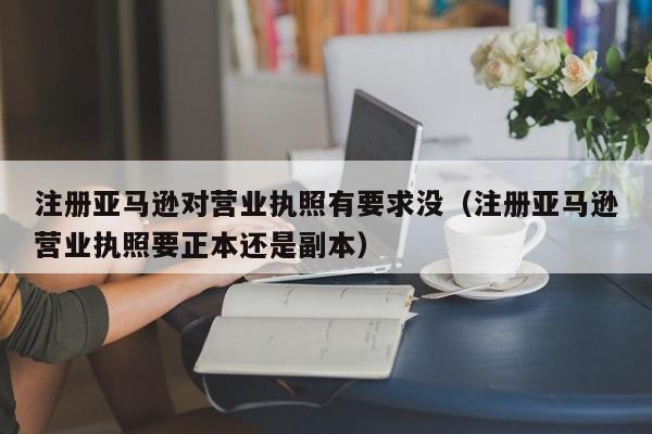 注册亚马逊对营业执照有要求没（注册亚马逊营业执照要正本还是副本）