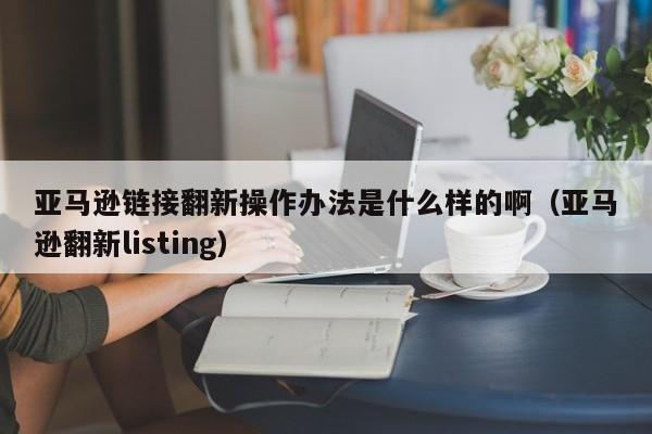 亚马逊链接翻新操作办法是什么样的啊（亚马逊翻新listing）