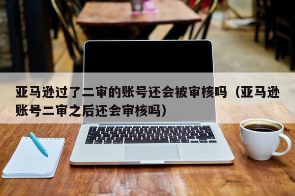 亚马逊过了二审的账号还会被审核吗（亚马逊账号二审之后还会审核吗）