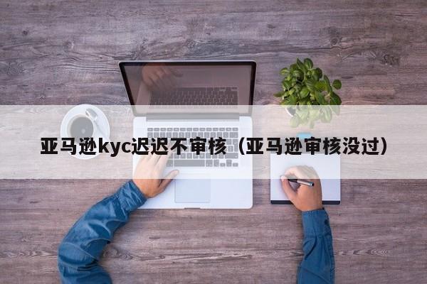 亚马逊kyc迟迟不审核（亚马逊审核没过）