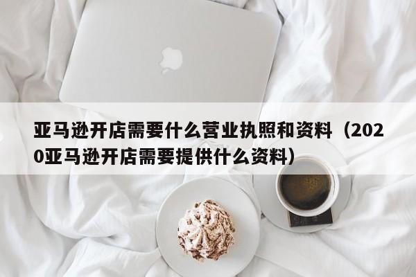 亚马逊开店需要什么营业执照和资料（2020亚马逊开店需要提供什么资料）