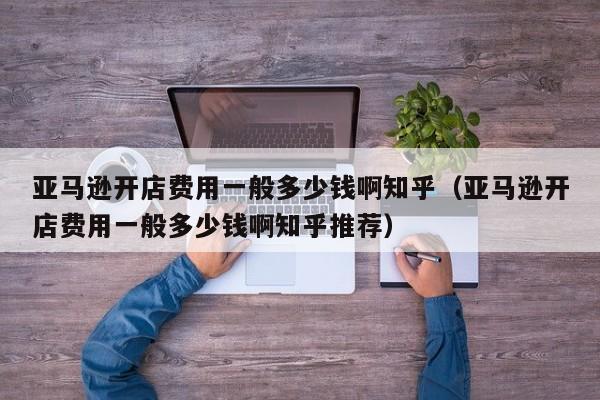 亚马逊开店费用一般多少钱啊知乎（亚马逊开店费用一般多少钱啊知乎推荐）