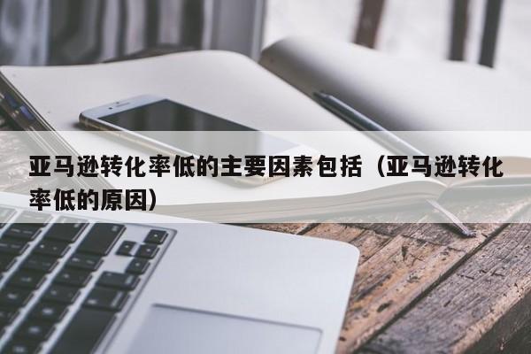 亚马逊转化率低的主要因素包括（亚马逊转化率低的原因）