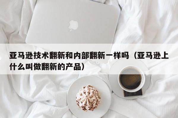 亚马逊技术翻新和内部翻新一样吗（亚马逊上什么叫做翻新的产品）